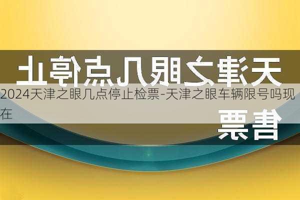 2024天津之眼几点停止检票-天津之眼车辆限号吗现在