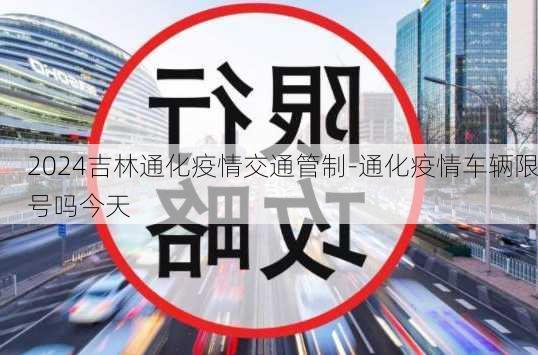 2024吉林通化疫情交通管制-通化疫情车辆限号吗今天